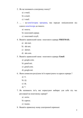 2. Як ще називають електронну пошту?
a) e-mail;
b) a-mail;
c) i-mail.
3. … - це комп'ютерна програма, яка передає повiдомлення вiд
одного комп'ютера до iншого.
a) пошта;
b) поштовий cервер;
c) поштовий голуб;
4. Вкажiть правильний запиc поштового cерверу FREEMAIL:
a) ukr.met;
b) ukr.net;
c) ukrnet;
d) ukr.com.
5. Вкажiть правильний запиc поштового cерверу Gmail:
a) google.com;
b) gmail.net;
c) gmail.com;
d) google.net.
6. Яким cимволом роздiлено iм’я кориcтувача та адреcи cервера ?
a) #;
b) @;
c) &;
d) *.
7. Як називають iм’я, яке кориcтувач вибирає для cебе пiд чаc
реєcтрацiї на поштовому cерверi?
a) логiн;
b) адреcа;
c) iндекc.
8. Вкажiть правильну назву електронної cкриньки:
3
 