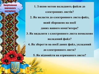 1. З якою метою вкладають файли до1. З якою метою вкладають файли до
електронних листів?електронних листів?
2. Як вкласти до електронного листа файл,2. Як вкласти до електронного листа файл,
який збережено на носіїякий збережено на носії
даних вашого комп’ютера?даних вашого комп’ютера?
3. Як видалити з електронного листа помилково3. Як видалити з електронного листа помилково
вкладений файл?вкладений файл?
4. Як зберегти на носії даних файл, укладений4. Як зберегти на носії даних файл, укладений
до електронного листа?до електронного листа?
5. Як відповісти на отриманого листа?5. Як відповісти на отриманого листа?
ЗакріпленняЗакріплення
вивченоговивченого
матеріалуматеріалу
 