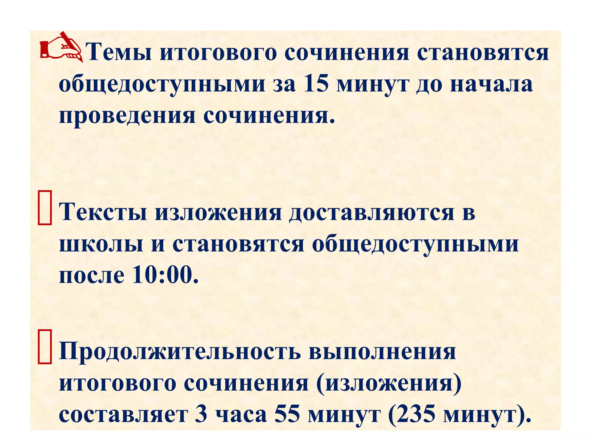 Темы итогового сочинения становятся
общедоступными за 15 минут до начала
проведения сочинения.
Тексты изложения доставляются в
школы и становятся общедоступными
после 10:00.
Продолжительность выполнения
итогового сочинения (изложения)
составляет 3 часа 55 минут (235 минут).
 