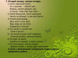 7. Отгадай загадку, запиши отгадку.
1) Носит серенький жилет,
Но у крыльев – чёрный цвет.
Видишь, кружат двадцать пар
И кричат: «Кар! Кар! Кар! Кар!»
2) Зимой беленький, летом серенький.
Никого не обижает, а сам всех боится.
3) Рыжий молокозавод
День жуёт и ночь жуёт:
Ведь траву не так легко
Переделать в молоко!
4) Кто шагает с сумкой книг
Утром в школу? …
5) На лесной опушке стоят подружки.
Платьица белёны, шапочки зелёны.
6) Не море, не земля,
Корабли не плавают, а ходить нельзя.
7) По полю рыщет, поёт да свищет,
Деревья ломает, к земле траву приклоняет.
А затем с записанными словарными словами можно
продолжить работу.
 