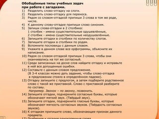Обобщённые типы учебных задач
при работе с загадками.
1) Разделить слово-отгадку на слоги.
2) Разделить слово-отгадку для переноса.
3) Рядом со словом-отгадкой припиши 3 слова в том же роде,
числе.
4) К данному слову-отгадке припиши слово синоним.
5) Запиши слова-отгадки в 2 столбика:
1 столбик - имена существительные одушевлённые,
2 столбик - имена существительные неодушевлённые.
6) Запишите отгадки в столбики по количеству слогов.
7) Запишите отгадки в столбики по родам.
8) Вспомните пословицы с данным словом.
9) Укажите в данном слове все орфограммы, объясните их
написание.
10) Рядом со словом-отгадкой припиши 3 слова, чтобы они
оканчивались на тот же согласный.
11) Среди записанных на доске слов найдите отгадку и исправьте
в ней все допущенные ошибки.
12) Составьте с данным словом предложение.
(В 3-4 классах можно дать задание, чтобы слово-отгадка
в предложении стояло в определённом падеже).
13) Отгадку запишите с предлогом, а затем подберите родственное
слово с такой же приставкой. Слово с приставкой разберите
по составу.
Например. Звонок – по звонку, позвонить.
14) Запишите отгадки, подчеркните согласные буквы, которые
обозначают мягкий звук. (Твёрдый звук).
15) Запишите отгадки, подчеркните гласные буквы, которые
обозначают мягкость согласных звуков. (Твёрдость согласных
звуков).
16) К отгадкам припишите слово, обозначающее признак данного
предмета.
 