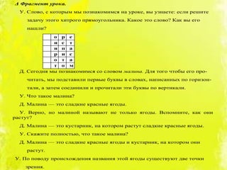 Δ Фрагмент урока.
У. Слово, с которым мы познакомимся на уроке, вы узнаете: если решите
задачу этого хитрого прямоугольника. Какое это слово? Как вы его
нашли?
о р е
и с т
и п а
р и с
о т а
т о м
Д. Сегодня мы познакомимся со словом малина. Для того чтобы его про-
читать, мы подставили первые буквы в словах, написанных по горизон-
тали, а затем соединили и прочитали эти буквы по вертикали.
У. Что такое малина?
Д. Малина — это сладкие красные ягоды.
У. Верно, но малиной называют не только ягоды. Вспомните, как они
растут?
Д. Малина — это кустарник, на котором растут сладкие красные ягоды.
У. Скажите полностью, что такое малина?
Д. Малина — это сладкие красные ягоды и кустарник, на котором они
растут.
У. По поводу происхождения названия этой ягоды существуют две точки
зрения.
 