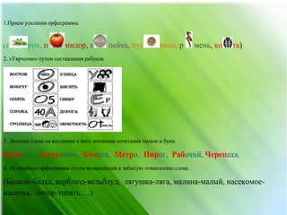 1.Прием усиления орфограммы.
( г рох, п мидор, к пейка, пуг вица, ко та)р мень,
2. «Уярчение» путем составления ребусов.
3. Деление слова на входящие в него значимые сочетания звуков и букв.
Блокнот, Гастроном, Комета, Метро, Пирог, Рабочий, Черепаха.
4. «Усиление» орфограммы путем возвращения в забытую этимологию слова.
(Балкон-балка, верблюд-вельблуд, лягушка-ляга, малина-малый, насекомое-
насечка, топор-топать….)
 