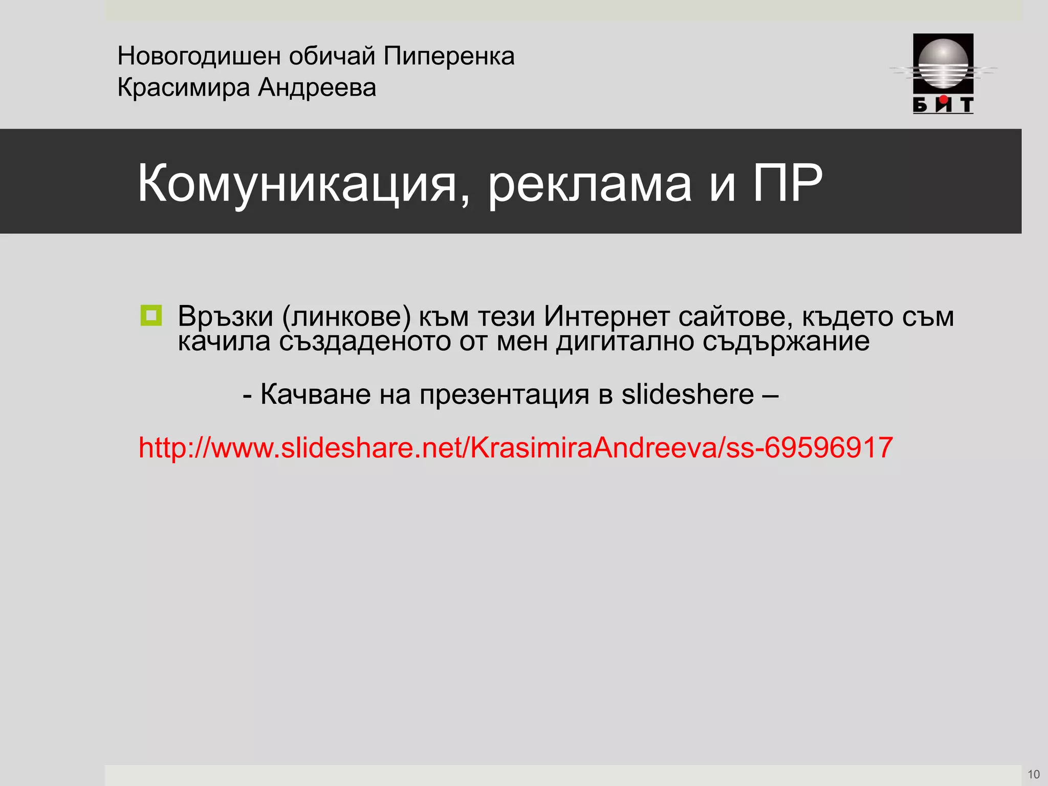 Комуникация, реклама и ПР
 Връзки (линкове) към тези Интернет сайтове, където съм
качила създаденото от мен дигитално съдържание
- Качване на презентация в slideshere –
http://www.slideshare.net/KrasimiraAndreeva/ss-69596917
Новогодишен обичай Пиперенка
Красимира Андреева
10
 