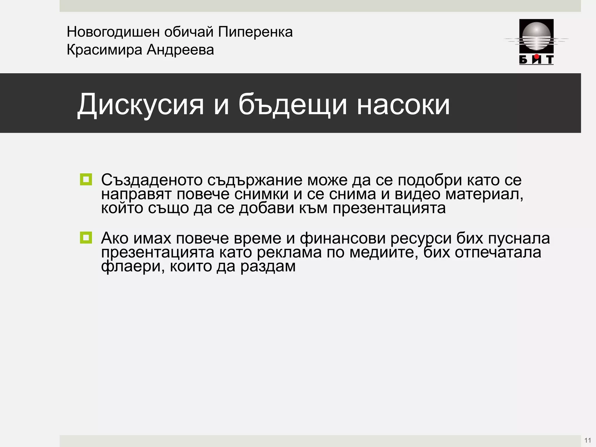 Дискусия и бъдещи насоки
 Създаденото съдържание може да се подобри като се
направят повече снимки и се снима и видео материал,
който също да се добави към презентацията
 Ако имах повече време и финансови ресурси бих пуснала
презентацията като реклама по медиите, бих отпечатала
флаери, които да раздам
Новогодишен обичай Пиперенка
Красимира Андреева
11
 