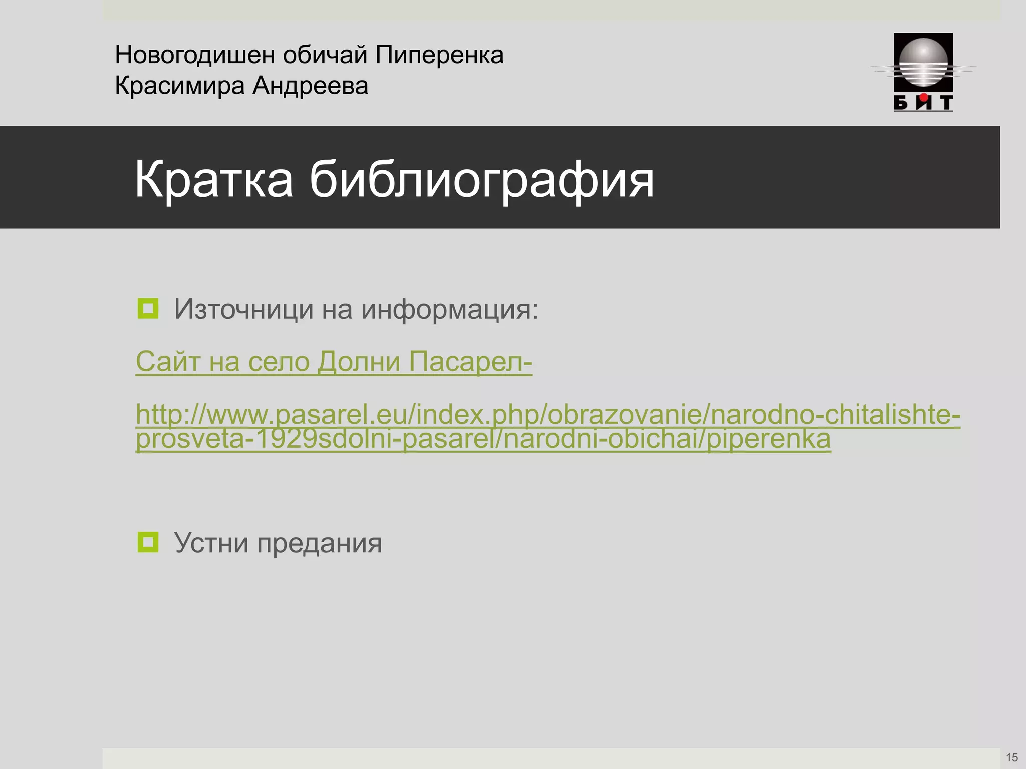 Кратка библиография
 Източници на информация:
Сайт на село Долни Пасарел-
http://www.pasarel.eu/index.php/obrazovanie/narodno-chitalishte-
prosveta-1929sdolni-pasarel/narodni-obichai/piperenka
 Устни предания
Новогодишен обичай Пиперенка
Красимира Андреева
15
 