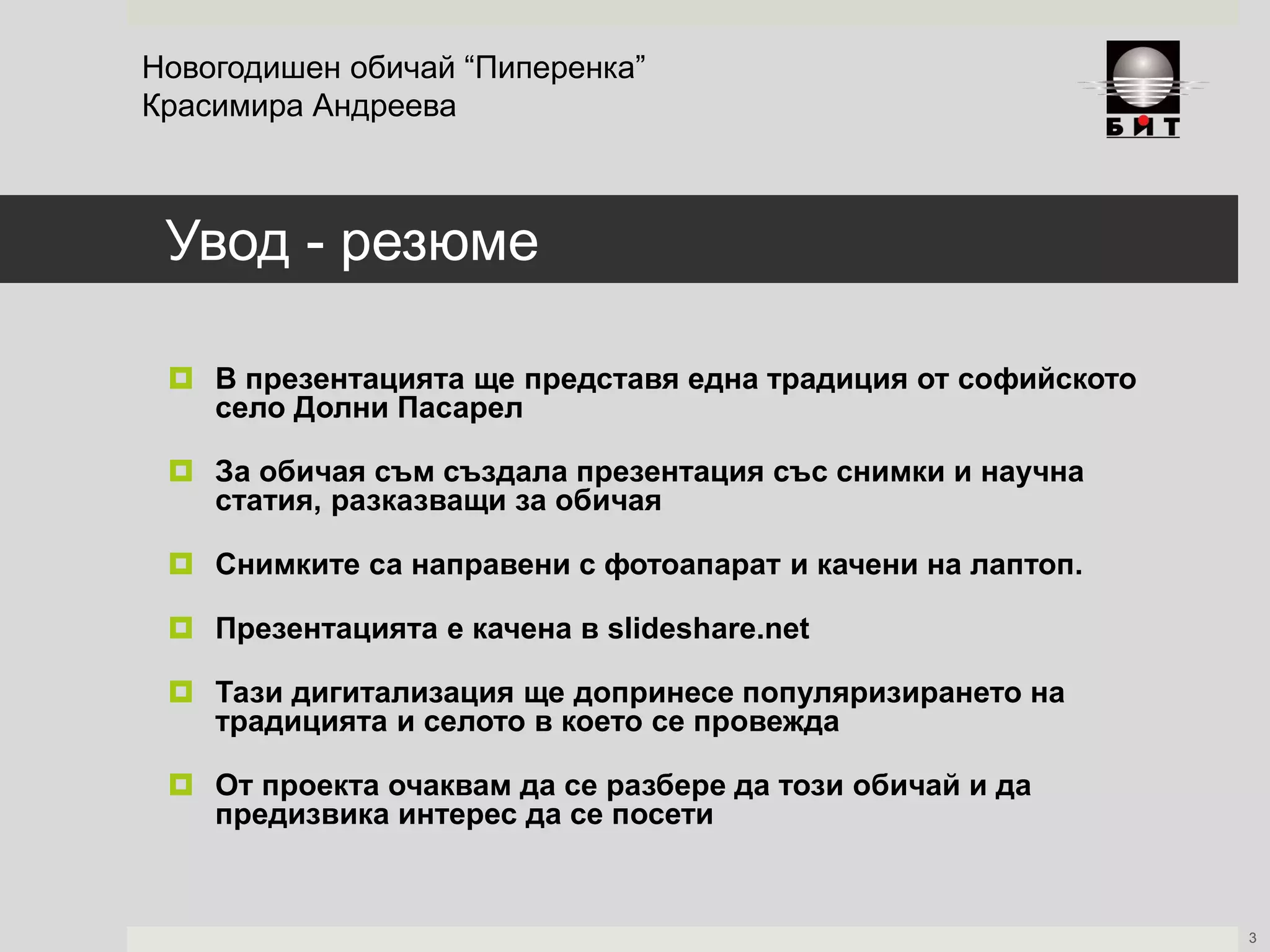 Увод - резюме
 В презентацията ще представя една традиция от софийското
село Долни Пасарел
 За обичая съм създала презентация със снимки и научна
статия, разказващи за обичая
 Снимките са направени с фотоапарат и качени на лаптоп.
 Презентацията е качена в slideshare.net
 Тази дигитализация ще допринесе популяризирането на
традицията и селото в което се провежда
 От проекта очаквам да се разбере да този обичай и да
предизвика интерес да се посети
Новогодишен обичай “Пиперенка”
Красимира Андреева
3
 