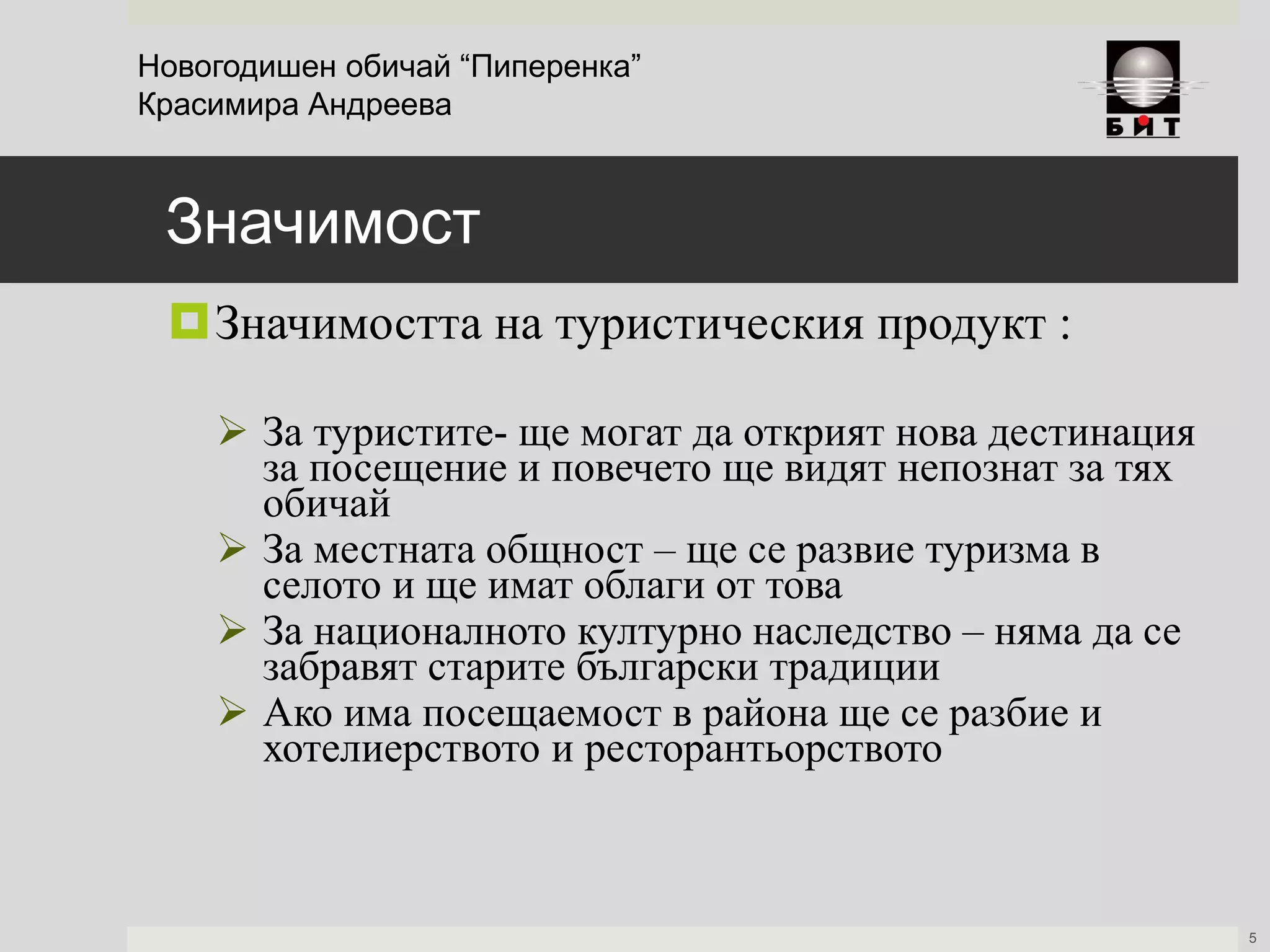 Значимост
Значимостта на туристическия продукт :
 За туристите- ще могат да открият нова дестинация
за посещение и повечето ще видят непознат за тях
обичай
 За местната общност – ще се развие туризма в
селото и ще имат облаги от това
 За националното културно наследство – няма да се
забравят старите български традиции
 Ако има посещаемост в района ще се разбие и
хотелиерството и ресторантьорството
Новогодишен обичай “Пиперенка”
Красимира Андреева
5
 