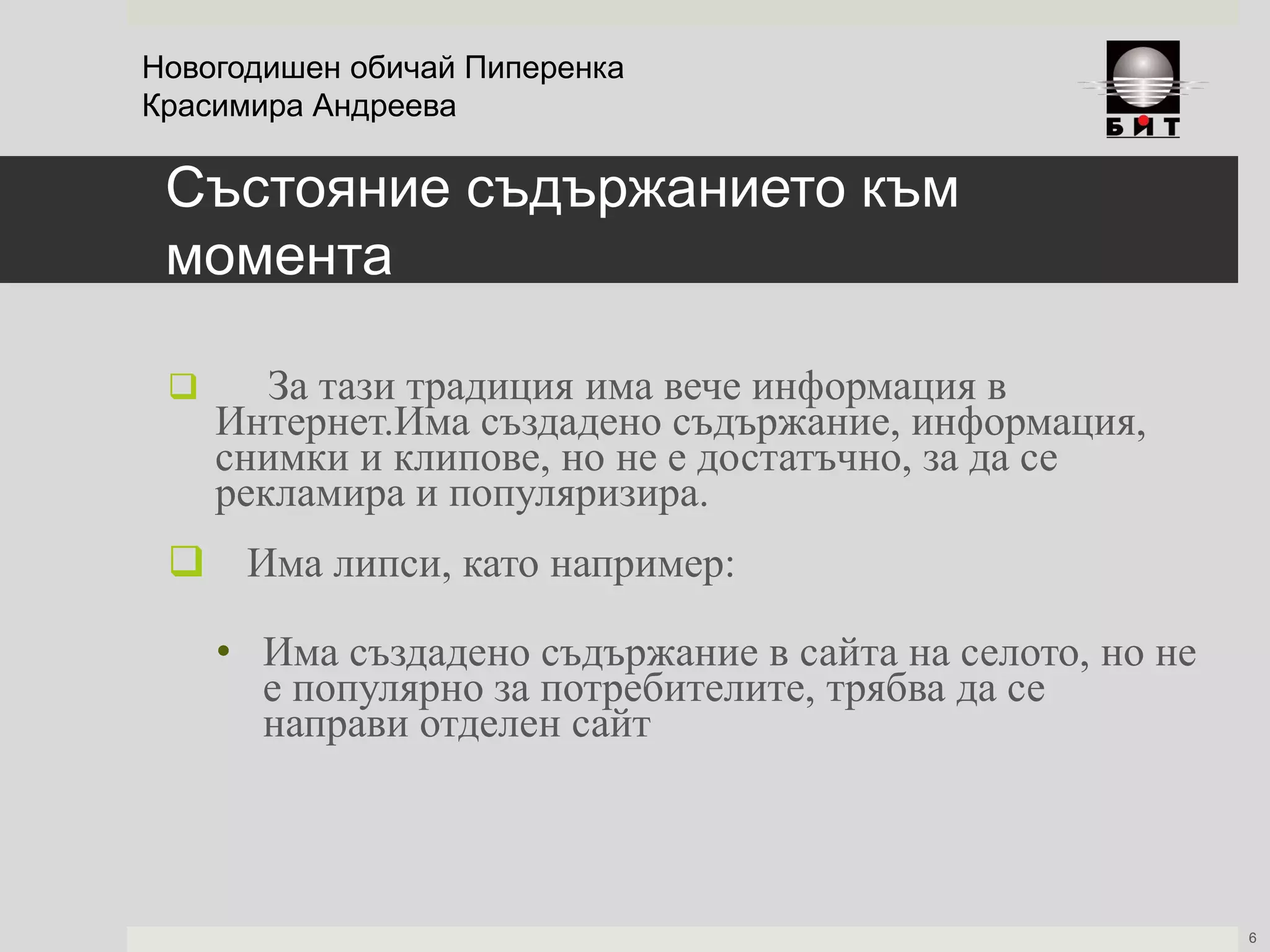 Състояние съдържанието към
момента
 За тази традиция има вече информация в
Интернет.Има създадено съдържание, информация,
снимки и клипове, но не е достатъчно, за да се
рекламира и популяризира.
 Има липси, като например:
• Има създадено съдържание в сайта на селото, но не
е популярно за потребителите, трябва да се
направи отделен сайт
Новогодишен обичай Пиперенка
Красимира Андреева
6
 