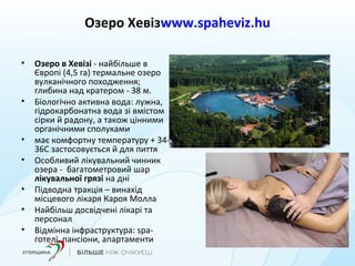 Озеро Хевізwww.spaheviz.hu
• Озеро в Хевізі - найбільше в
Європі (4,5 га) термальне озеро
вулканічного походження;
глибина над кратером - 38 м.
• Біологічно активна вода: лужна,
гідрокарбонатна вода зі вмістом
сірки й радону, а також цінними
органічними сполуками
• має комфортну температуру + 34-
36С застосовується й для пиття
• Особливий лікувальний чинник
озера - багатометровий шар
лікувальної грязі на дні
• Підводна тракція – винахід
місцевого лікаря Кароя Молла
• Найбільш досвідчені лікарі та
персонал
• Відмінна інфраструктура: spa-
готелі, пансіони, апартаменти
 