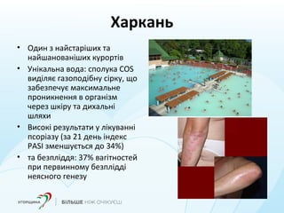 Харкань
• Один з найстаріших та
найшанованіших курортів
• Унікальна вода: сполука COS
виділяє газоподібну сірку, що
забезпечує максимальне
проникнення в організм
через шкіру та дихальні
шляхи
• Високі результати у лікуванні
псоріазу (за 21 день індекс
PASI зменшується до 34%)
• та безпліддя: 37% вагітностей
при первинному безплідді
неясного генезу
 