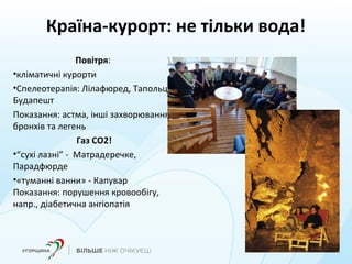 Країна-курорт: не тільки вода!
Повітря:
•кліматичні курорти
•Спелеотерапія: Лілафюред, Тапольца,
Будапешт
Показання: астма, інші захворювання
бронхів та легень
Газ СО2!
•“сухі лазні” - Матрадеречке,
Парадфюрде
•«туманні ванни» - Капувар
Показання: порушення кровообігу,
напр., діабетична ангіопатія
 