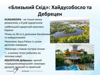 «Близький Схід»: Хайдусобосло та
Дебрецен
HUNGAROSPA - не тільки мекка
ревматиків, а й рай курортників
найбільший курортний комплекс
Європи
•Пляж на 30 га із дитячими басейнами
та майданчиками
•Комплекс Aqua Palace із цілим
дитячим поверхом
•Аквапарк з новою екстрім-зоною
•… а взимку татусі рибалять на
теплому озері!
AQUATICUM Дебрецен: критий
«середземноморський» аквапарк:
дууууже зелений та привітний
 