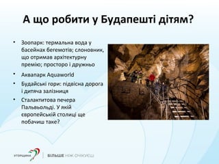 А що робити у Будапешті дітям?
• Зоопарк: термальна вода у
басейнах бегемотів; слоновник,
що отримав архітектурну
премію; просторо і дружньо
• Аквапарк Aquaworld
• Будайські гори: підвісна дорога
і дитяча залізниця
• Сталактитова печера
Пальвьольді. У якій
європейській столиці ще
побачиш таке?
 