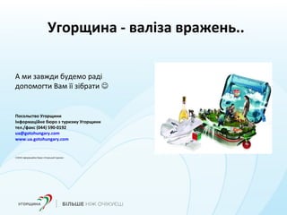Угорщина - валіза вражень..
А ми завжди будемо раді
допомогти Вам її зібрати 
Посольство Угорщини
Інформаційне бюро з туризму Угорщини
тел./факс (044) 590-0192
ua@gotohungary.com
www.ua.gotohungary.com
©2016 Інформаційне бюро «Угорський туризм»
 
