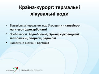 Країна-курорт: термальні
лікувальні води
• Більшість мінеральних вод Угорщини - кальціево-
магніево-гідрокарбонатні
• Особливості: йодо-бромні, сірчані, сірководневі;
залізовмісні, фтористі, радонові
• Біологічно активні: органіка
 