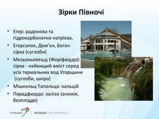 Зірки Півночі
• Егер: радонова та
гідрокарбонатно-натрієва,
• Егерсалок, Дем’єн, Богач:
сірка (суглоби)
• Мезьокьовешд (Жоріфюрдо):
сірка - найвищий вміст серед
усіх термальних вод Угорщини
(суглоби, шкіра)
• Мішкольц-Тапольца: кальцій
• Парадфюрдо: залізо (анемія,
безпліддя)
 