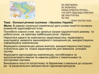 НЕ ЗАБРУДНЕНА,
НЕ ЗАСМІЧЕНА,
СИНЬО-СРІБЕРНО ПРОТІКА…
І НА КАРТІ ЛЕДЬ-ЛЕДЬ ПОМІЧЕНА
ЩЕ ЛИШ РІЧЕЧКА,
НЕ РІКА
ГАННА КОСТІВ-ГУСКА
Тема : Основні річкові системи і басейни України.
Мета: В рамках начальної компетенції дати учням поняття основних
елементів гідрографічної сітки.
Поглибити знання учнів про загальні ознаки гідрологічного режиму та
роботи річок на прикладі найбільших річок України.
Навчитися давати їм комплексну характеристику, порівнювати,
аналізувати, виявляти закономірності поширення рік, використовуючи
інформаційну компетенцію.
Формувати компетенцію уміння вчитися, використовуючи ілюстрації,
статистичні дані та плани характеристик для вивчення річкових
систем.
Формувати картографічну компетенцію, поглиблювати та
вдосконалювати вміння та навички роботи з тематичними та
контурними картами.
Виховувати почуття патріотизму та бережливо ставлення до охорони
рік та раціонального використання гідроенергоресурсів.
 