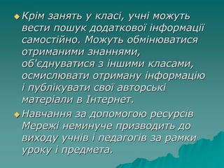  Крім занять у класі, учні можуть
вести пошук додаткової інформації
самостійно. Можуть обмінюватися
отриманими знаннями,
об'єднуватися з іншими класами,
осмислювати отриману інформацію
і публікувати свої авторські
матеріали в Інтернет.
 Навчання за допомогою ресурсів
Мережі неминуче призводить до
виходу учнів і педагогів за рамки
уроку і предмета.
 