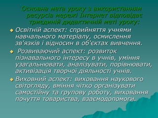 Основна мета уроку з використанням
ресурсів мережі Інтернет відповідає
триєдиній дидактичній меті уроку:
 Освітній аспект: сприйняття учнями
навчального матеріалу, осмислення
зв'язків і відносин в об'єктах вивчення.
 Розвиваючий аспект: розвиток
пізнавального інтересу в учнів, уміння
узагальнювати, аналізувати, порівнювати,
активізація творчої діяльності учнів.
 Виховний аспект: виховання наукового
світогляду, вміння чітко організувати
самостійну та групову роботу, виховання
почуття товариства, взаємодопомоги.
 