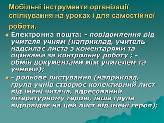 Мобільні інструменти організації
спілкування на уроках і для самостійної
роботи.
 Електронна пошта: - повідомлення від
учителя учням (наприклад, учитель
надсилає листа з коментарями та
оцінками за контрольну роботу ; -
обмін документами між учителем та
учнями);
 - рольове листування (наприклад,
група учнів створює колективний лист
від імені читача, адресований
літературному герою, інша група
відповідає на цей лист від імені героя);
 