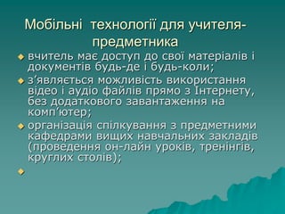 Мобільні технології для учителя-
предметника
 вчитель має доступ до свої матеріалів і
документів будь-де і будь-коли;
 з’являється можливість використання
відео і аудіо файлів прямо з Інтернету,
без додаткового завантаження на
комп’ютер;
 організація спілкування з предметними
кафедрами вищих навчальних закладів
(проведення он-лайн уроків, тренінгів,
круглих столів);

 