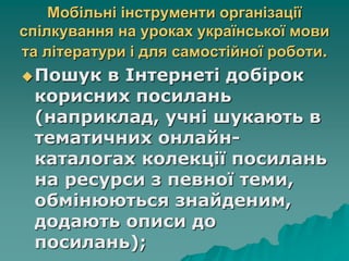Мобільні інструменти організації
спілкування на уроках української мови
та літератури і для самостійної роботи.
Пошук в Інтернеті добірок
корисних посилань
(наприклад, учні шукають в
тематичних онлайн-
каталогах колекції посилань
на ресурси з певної теми,
обмінюються знайденим,
додають описи до
посилань);
 