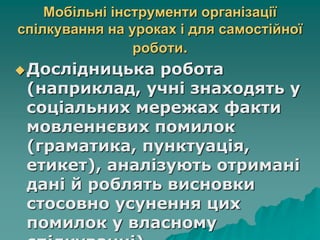 Мобільні інструменти організації
спілкування на уроках і для самостійної
роботи.
Дослідницька робота
(наприклад, учні знаходять у
соціальних мережах факти
мовленнєвих помилок
(граматика, пунктуація,
етикет), аналізують отримані
дані й роблять висновки
стосовно усунення цих
помилок у власному
 
