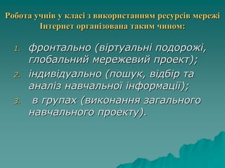 Робота учнів у класі з використанням ресурсів мережі
Інтернет організована таким чином:
1. фронтально (віртуальні подорожі,
глобальний мережевий проект);
2. індивідуально (пошук, відбір та
аналіз навчальної інформації);
3. в групах (виконання загального
навчального проекту).
 
