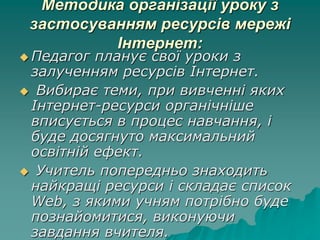 Методика організації уроку з
застосуванням ресурсів мережі
Інтернет:
 Педагог планує свої уроки з
залученням ресурсів Інтернет.
 Вибирає теми, при вивченні яких
Інтернет-ресурси органічніше
вписується в процес навчання, і
буде досягнуто максимальний
освітній ефект.
 Учитель попередньо знаходить
найкращі ресурси і складає список
Web, з якими учням потрібно буде
познайомитися, виконуючи
завдання вчителя.
 