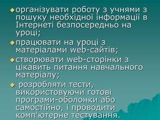 організувати роботу з учнями з
пошуку необхідної інформації в
Інтернеті безпосередньо на
уроці;
працювати на уроці з
матеріалами web-сайтів;
створювати web-сторінки з
цікавить питання навчального
матеріалу;
 розробляти тести,
використовуючи готові
програми-оболонки або
самостійно, і проводити
комп'ютерне тестування.
 