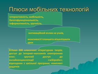 Плюси мобільних технологій
інтерактивність, мобільність,
багатофункціональність,
інформативність, зручність.
мотиваційний вплив на учнів,
можливості планшета візуалізувати
урок
Більше 300 класичних літературних творів;
доступ до інтернет-магазинів електронних
книг; зручний доступ до
онлайненциклопедії «wikipedia»;
відеоуроки з шкільної програми; комплект
додатків
 