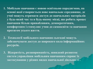 1. Мобільне навчання є новою освітньою парадигмою, на
основі якої створюється нове навчальне середовище, де
учні можуть отримати доступ до навчальних матеріалів
у будь-який час та в будь-якому місці, що робить процес
навчання більш привабливим, демократичним,
комфортним і стимулює учня до самоосвіти та навчання
протягом усього життя.
2. Технології мобільного навчання сьогодні можуть
забезпечувати доступ до широкого кола інформаційних
ресурсів.
3. Відкритість, розширюваність, швидкий розвиток
систем управління мобільним навчанням сприяє їх
застосуванню у різних видах навчальної діяльності .
 