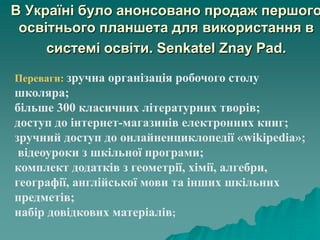 В Україні було анонсовано продаж першого
освітнього планшета для використання в
системі освіти. Senkatel Znay Pad.
Переваги: зручна організація робочого столу
школяра;
більше 300 класичних літературних творів;
доступ до інтернет-магазинів електронних книг;
зручний доступ до онлайненциклопедії «wikipedia»;
відеоуроки з шкільної програми;
комплект додатків з геометрії, хімії, алгебри,
географії, англійської мови та інших шкільних
предметів;
набір довідкових матеріалів;
 