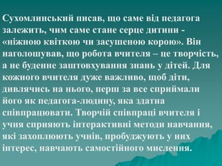 Сухомлинський писав, що саме від педагога
залежить, чим саме стане серце дитини -
«ніжною квіткою чи засушеною корою». Він
наголошував, що робота вчителя – це творчість,
а не буденне заштовхування знань у дітей. Для
кожного вчителя дуже важливо, щоб діти,
дивлячись на нього, перш за все сприймали
його як педагога-людину, яка здатна
співпрацювати. Творчій співпраці вчителя і
учня сприяють інтерактивні методи навчання,
які захоплюють учнів, пробуджують у них
інтерес, навчають самостійного мислення.
 