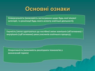 Основні ознаки
Універсальність (можливість застосування щодо будь-якої вікової
категорії, і в реалізації будь-якого аспекту освітньої діяльності);
Гнучкість (легко адаптуються до постійної зміни зовнішніх (об’єктивних) і
внутрішніх (суб’єктивних) умов учасників освітнього процесу);
Оперативність (можливість реалізувати технологію у
визначений термін)
 