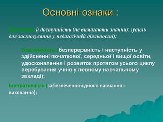 Основні ознаки :
Простота й доступність (не вимагають значних зусиль
для застосування у педагогічній діяльності);
Інтегративність (забезпечення єдності навчання і
виховання);
Системність (безперервність і наступність у
здійсненні початкової, середньої і вищої освіти,
удосконалення і розвиток протягом усього циклу
перебування учнів у певному навчальному
закладі);
 