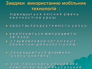 Завдяки використанню мобільних
технологій :
 підвищується якісний рівень
наочності на уроці;
 зростає продуктивність уроку;
 реалізуються міжпредметні
зв’язки;
 стає можливою організація
проектної діяльності учнів;
 покращуються взаємини
“учень-учитель”;
 учні починають сприймати
комп’ютер як універсальний
 