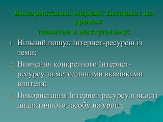 Використання мережі Інтернет на
уроках
полягає в наступному:
1. Вільний пошук Інтернет-ресурсів із
теми;
2. Вивчення конкретного Інтернет-
ресурсу за методичними вказівками
вчителя;
3. Використання Інтернет-ресурсу в якості
дидактичного засобу на уроці;
 