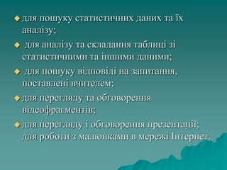  для пошуку статистичних даних та їх
аналізу;
 для аналізу та складання таблиці зі
статистичними та іншими даними;
 для пошуку відповіді на запитання,
поставлені вчителем;
 для перегляду та обговорення
відеофрагментів;
 для перегляду і обговорення презентації;
для роботи з малюнками в мережі Інтернет.
 