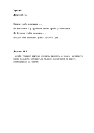Урок 64
Додаток 64 А
Цвілеві гриби живляться …..
На пластинках і у трубочках шапки грибів утворюються …..
До їстівних грибів належать …..
Плодові тіла шапкових грибів слугують для…..
Додаток 64 Б
Бульби ураженої картоплі спочатку темніють, а згодом загнивають;
плоди помідорів вкриваються темними плямочками та стають
непридатними до вжитку.
 