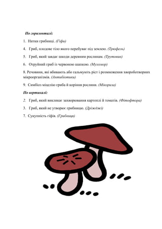 По горизонталі:
1. Нитки грибниці. (Гіфи)
4. Гриб, плодове тіло якого перебуває під землею. (Трюфель)
5. Гриб, який завдає шкоди деревним рослинам. (Трутовик)
6. Отруйний гриб із червоною шапкою. (Мухомор)
8. Речовини, які вбивають або гальмують ріст і розмноження хвороботворних
мікроорганізмів. (Антибіотики)
9. Симбіоз міцелію гриба й коріння рослини. (Мікориза)
По вертикалі:
2. Гриб, який викликає захворювання картоплі й томатів. (Фітофтора)
3. Гриб, який не утворює грибницю. (Дріжджі)
7. Сукупність гіфів. (Грибниця)
 