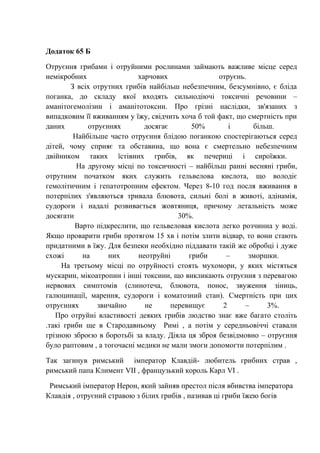 Додаток 65 Б
Отруєння грибами і отруйними рослинами займають важливе місце серед
немікробних харчових отруєнь.
З всіх отрутних грибів найбільш небезпечним, безсумнівно, є бліда
поганка, до складу якої входять сильнодіючі токсичні речовини –
аманітогемолізин і аманітотоксин. Про грізні наслідки, зв'язаних з
випадковим її вживанням у їжу, свідчить хоча б той факт, що смертність при
даних отруєннях досягає 50% і більш.
Найбільше часто отруєння блідою поганкою спостерігаються серед
дітей, чому сприяє та обставина, що вона є смертельно небезпечним
двійником таких їстівних грибів, як печериці і сироїжки.
На другому місці по токсичності – найбільш ранні весняні гриби,
отрутним початком яких служить гельвелова кислота, що володіє
гемолітичним і гепатотропним ефектом. Через 8-10 год посля вживання в
потерпілих з'являються тривала блювота, сильні болі в животі, адінамія,
судороги і надалі розвивається жовтяниця, причому летальність може
досягати 30%.
Варто підкреслити, що гельвеловая кислота легко розчинна у воді.
Якщо проварити гриби протягом 15 хв і потім злити відвар, то вони стають
придатними в їжу. Для безпеки необхідно піддавати такій же обробці і дуже
схожі на них неотруйні гриби – зморшки.
На третьому місці по отруйності стоять мухомори, у яких містяться
мускарин, мікоатропин і інші токсини, що викликають отруєння з перевагою
нервових симптомів (слинотеча, блювота, понос, звуження зіниць,
галюцинації, марення, судороги і коматозний стан). Смертність при цих
отруєннях звичайно не перевищує 2 – 3%.
Про отруйні властивості деяких грибів людство знає вже багато століть
.такі гриби ще в Стародавньому Римі , а потім у середньовіччі ставали
грізною зброєю в боротьбі за владу. Діяла ця зброя безвідмовно – отруєння
було раптовим , а тогочасні медики не мали змоги допомогти потерпілим .
Так загинув римський імператор Клавдій- любитель грибних страв ,
римський папа Климент VII , французький король Карл VI .
Римський імператор Нерон, який зайняв престол після вбивства імператора
Клавдія , отруєний стравою з білих грибів , називав ці гриби їжею богів
 