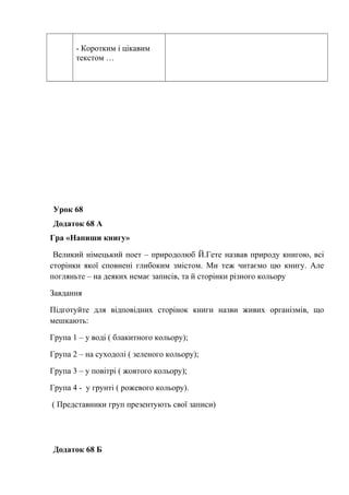 - Коротким і цікавим
текстом …
Урок 68
Додаток 68 А
Гра «Напиши книгу»
Великий німецький поет – природолюб Й.Гете назвав природу книгою, всі
сторінки якої сповнені глибоким змістом. Ми теж читаємо цю книгу. Але
погляньте – на деяких немає записів, та й сторінки різного кольору
Завдання
Підготуйте для відповідних сторінок книги назви живих організмів, що
мешкають:
Група 1 – у воді ( блакитного кольору);
Група 2 – на суходолі ( зеленого кольору);
Група 3 – у повітрі ( жовтого кольору);
Група 4 - у грунті ( рожевого кольору).
( Представники груп презентують свої записи)
Додаток 68 Б
 