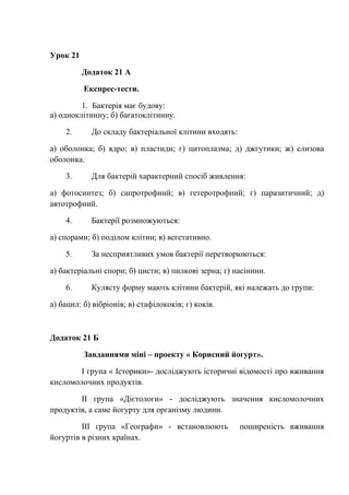 Урок 21
Додаток 21 А
Експрес-тести.
1. Бактерія має будову:
а) одноклітинну; б) багатоклітинну.
2. До складу бактеріальної клітини входять:
а) оболонка; б) ядро; в) пластиди; г) цитоплазма; д) джгутики; ж) слизова
оболонка.
3. Для бактерій характерний спосіб живлення:
а) фотосинтез; б) сапротрофний; в) гетеротрофний; г) паразитичний; д)
автотрофний.
4. Бактерії розмножуються:
а) спорами; б) поділом клітин; в) вегетативно.
5. За несприятливих умов бактерії перетворюються:
а) бактеріальні спори; б) цисти; в) пилкові зерна; г) насінини.
6. Кулясту форму мають клітини бактерій, які належать до групи:
а) бацил: б) вібріонів; в) стафілококів; г) коків.
Додаток 21 Б
Завданнями міні – проекту « Корисний йогурт».
І група « Історики»- досліджують історичні відомості про вживання
кисломолочних продуктів.
ІІ група «Дієтологи» - досліджують значення кисломолочних
продуктів, а саме йогурту для організму людини.
ІІІ група «Географи» - встановлюють поширеність вживання
йогуртів в різних країнах.
 
