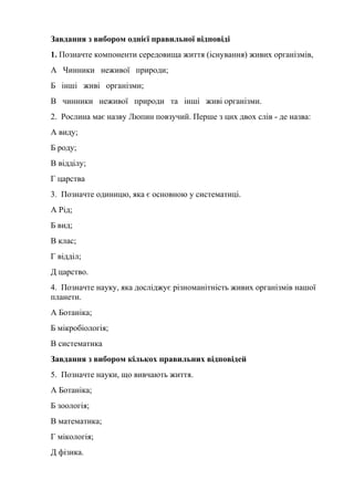 Завдання з вибором однієї правильної відповіді
1. Позначте компоненти середовища життя (існування) живих організмів,
А Чинники неживої природи;
Б інші живі організми;
В чинники неживої природи та інші живі організми.
2. Рослина має назву Люпин повзучий. Перше з цих двох слів - де назва:
А виду;
Б роду;
В відділу;
Г царства
3. Позначте одиницю, яка є основною у систематиці.
А Рід;
Б вид;
В клас;
Г відділ;
Д царство.
4. Позначте науку, яка досліджує різноманітність живих організмів нашої
планети.
А Ботаніка;
Б мікробіологія;
В систематика
Завдання з вибором кількох правильних відповідей
5. Позначте науки, що вивчають життя.
А Ботаніка;
Б зоологія;
В математика;
Г мікологія;
Д фізика.
 