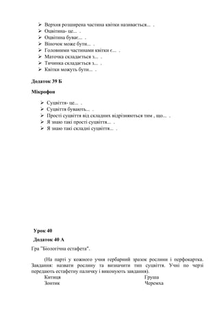  Верхня розширена частина квітки називається... .
 Оцвітина- це... .
 Оцвітина буває... .
 Віночок може бути... .
 Головними частинами квітки є... .
 Маточка складається з... .
 Тичинка складається з... .
 Квітки можуть бути... .
Додаток 39 Б
Мікрофон
 Суцвіття- це... .
 Суцвіття бувають... .
 Прості суцвіття від складних відрізняються тим , що... .
 Я знаю такі прості суцвіття... .
 Я знаю такі складні суцвіття... .
Урок 40
Додаток 40 А
Гра ”Біологічна естафета”.
(На парті у кожного учня гербарний зразок рослини і перфокартка.
Завдання: назвати рослину та визначити тип суцвіття. Учні по черзі
передають естафетну паличку і виконують завдання).
Китиця Груша
Зонтик Черемха
 