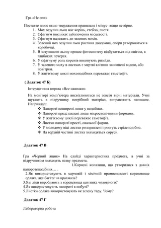 Гра «Не спи»
Поставте плюс якщо твердження правильне і мінус- якщо не вірне.
1. Мох зозулин льон має корінь, стебло, листя.
2. Сфагнум викликає заболочення місцевості.
3. Сфагнум належить до зелених мохів.
4. Зелений мох зозулин льон рослина дводомна, спори утворюються в
коробочці.
5. В зозулиного льону процес фотосинтезу відбувається під снігом, в
глибоких печерах.
6. У сфагнуму роль коренів виконують ризоїди.
7. У зеленого моху в листках є мертві клітини заповнені водою, або
повітрям.
8. У життєвому циклі мохоподібних переважає гаметофіт.
( Додаток 47 Б)
Інтерактивна вправа «Все навпаки»
На моніторі комп’ютера висвітлюються не зовсім вірні матеріали. Учні
шукають в підручнику потрібний матеріал, виправляють написане.
Наприклад:
 Папороті поширені лише у водоймах.
 Папороті представлені лише мікроскопічними формами.
 У життєвому циклі переважає гаметофіт.
 Листки папороті прості, овальної форми.
 У молодому віці листки розправлені і ростуть стрілеподібно.
 На верхній частині листка знаходяться соруси.
Додаток 47 В
Гра «Чорний ящик» На слайді характеристика предмета, а учні за
підручником знаходять назву предмета.
1.Корисні копалини, що утворилися з давніх
папоротеподібних… .
2.Як використовують в харчовій і хімічній промисловості кореневище
орляка, яке багате на крохмаль?
3.Які ліки виробляють з кореневища щитника чоловічого?
4.Як використовують папороті в побуті?
5.Листки орляка використовують як зелену тару. Чому?
Додаток 47 Г
Лабораторна робота
 