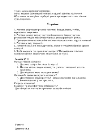 Тема: «Будова щитника чоловічого»
Мета: Зясувати особливості зовнішньої будови щитника чоловічого.
Обладнання та матеріали: гербарні зразки, препарувальні голки, пінцети,
лупи, мікроскоп.
Хід роботи:
1. Розглянь спороносну рослину папороті. Знайди листки, стебло,
кореневище з коренями.
2. Розглянь нижню частину листкової пластинки. Зверни увагу на
розміщення сорусів, які вкриті покривальцями серцевидної форми.
3. Препарувальною голкою зніми покривальце одного-двох сорусів папороті.
4. Розглянь у лупу спорангії.
5. Намалюй загальний вигляд рослини, листок з сорусами.Підпиши органи
папороті.
6. Зроби висновок (які органи має папороть? Які особливості будови
папоротеподібних забезпечили їм існування на суші?)
Додаток 47 Д
Метод «Уявний мікрофон»
1. Де хвощі ростуть і як люди їх зовуть?
2. На яких пагонах спори достигнути зуміють, і пагони які все літо
зеленіють?
3. Де в медицині хвощ застосування має?
Які хвороби людям вилікувати допомагає?
4. Де переважно плауни ростуть? І середовище життя яке займають?
5. Розмноження як у них проходить,
Спори де зростають?
Гаметофіт чи спорофіт у них переважають?
Де в лікарні чи в аптеці ви препарати з плаунів знайдете
Урок 48
Додаток 48 А
 