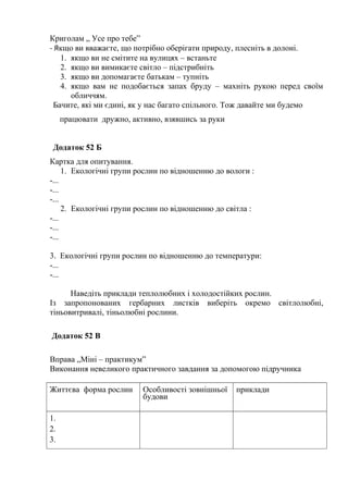 Криголам „ Усе про тебе”
- Якщо ви вважаєте, що потрібно оберігати природу, плесніть в долоні.
1. якщо ви не смітите на вулицях – встаньте
2. якщо ви вимикаєте світло – підстрибніть
3. якщо ви допомагаєте батькам – тупніть
4. якщо вам не подобається запах бруду – махніть рукою перед своїм
обличчям.
Бачите, які ми єдині, як у нас багато спільного. Тож давайте ми будемо
працювати дружно, активно, взявшись за руки
Додаток 52 Б
Картка для опитування.
1. Екологічні групи рослин по відношенню до вологи :
-...
-...
-...
2. Екологічні групи рослин по відношенню до світла :
-...
-...
-...
3. Екологічні групи рослин по відношенню до температури:
-...
-...
Наведіть приклади теплолюбних і холодостійких рослин.
Із запропонованих гербарних листків виберіть окремо світлолюбні,
тіньовитривалі, тіньолюбні рослини.
Додаток 52 В
Вправа „Міні – практикум”
Виконання невеликого практичного завдання за допомогою підручника
Життєва форма рослин Особливості зовнішньої
будови
приклади
1.
2.
3.
 